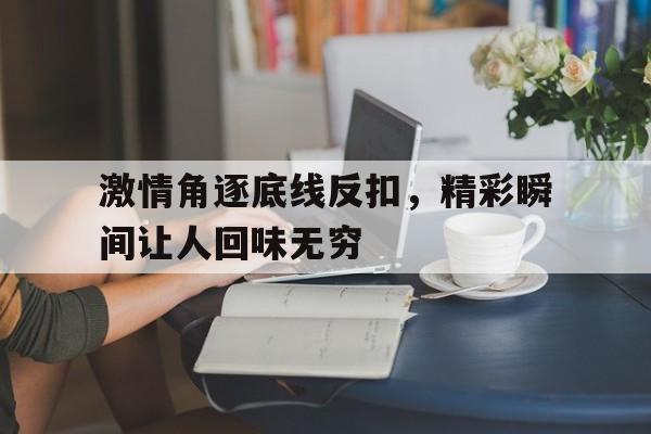 IM体育官网入口-关于激情角逐底线反扣,精彩瞬间让人回味无穷的信息